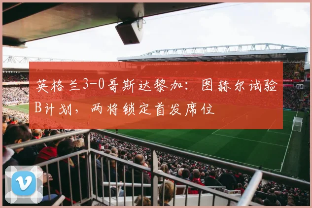 英格兰3-0哥斯达黎加：图赫尔试验B计划，两将锁定首发席位