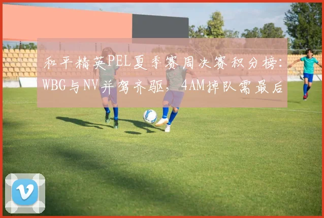 和平精英PEL夏季赛周决赛积分榜：WBG与NV并驾齐驱，4AM掉队需最后两周爆发