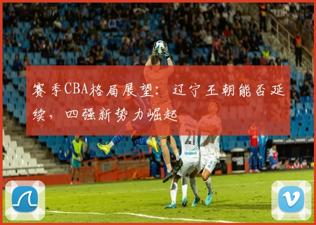 赛季CBA格局展望：辽宁王朝能否延续，四强新势力崛起