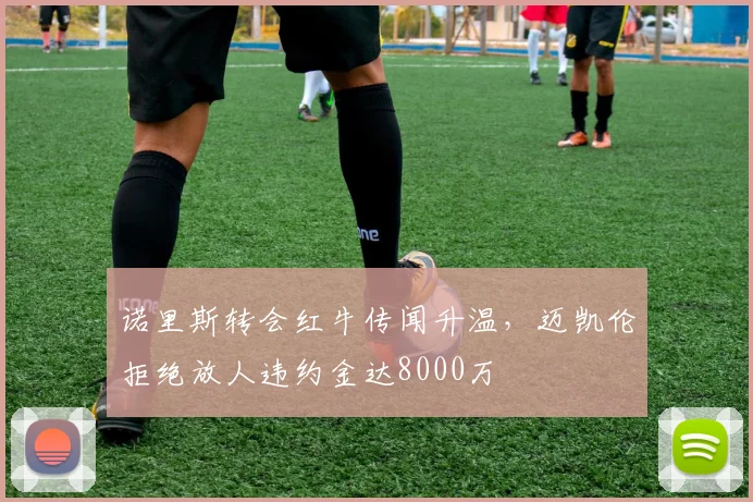 诺里斯转会红牛传闻升温，迈凯伦拒绝放人违约金达8000万