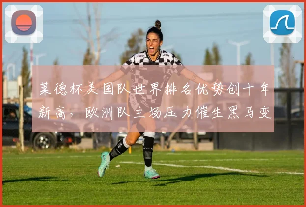 莱德杯美国队世界排名优势创十年新高，欧洲队主场压力催生黑马变量